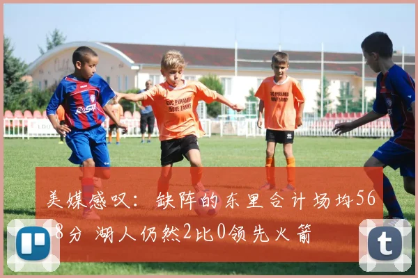 美媒感叹：缺阵的东里合计场均56.8分 湖人仍然2比0领先火箭