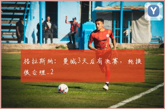 格拉斯纳：曼城3天后有决赛，轮换很合理_2