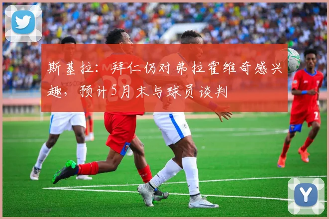 斯基拉：拜仁仍对弗拉霍维奇感兴趣，预计5月末与球员谈判