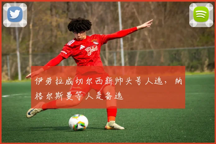 伊劳拉成切尔西新帅头号人选，纳格尔斯曼等人是备选